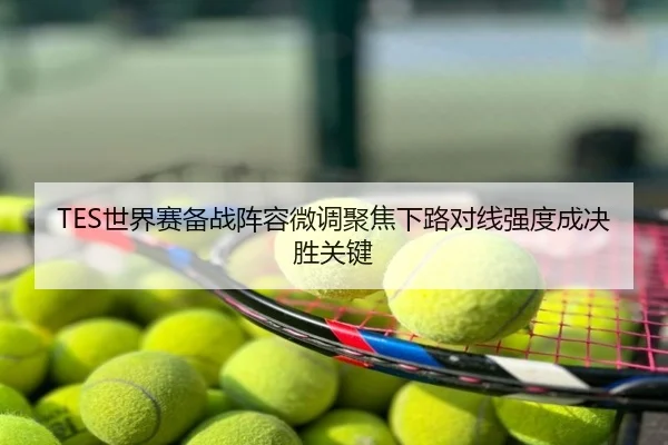 TES世界赛备战阵容微调聚焦下路对线强度成决胜关键